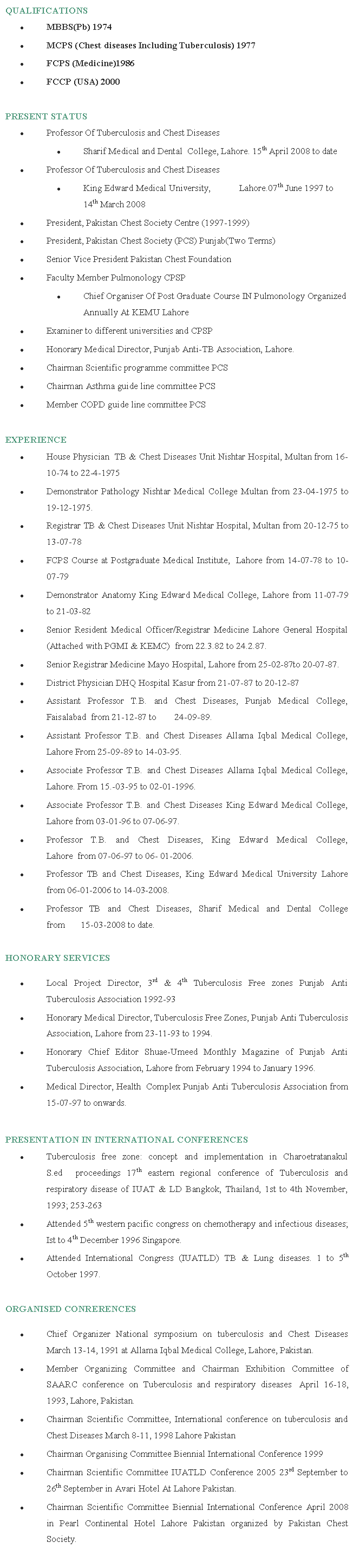 Text Box: QUALIFICATIONS              MBBS(Pb) 1974MCPS (Chest diseases Including Tuberculosis) 1977FCPS (Medicine)1986FCCP (USA) 2000PRESENT STATUSProfessor Of Tuberculosis and Chest DiseasesSharif Medical and Dental 	College, Lahore. 15th April 2008 to dateProfessor Of Tuberculosis and Chest DiseasesKing Edward Medical University, 	Lahore.07th June 1997 to 14th March 2008President, Pakistan Chest Society Centre (1997-1999)President, Pakistan Chest Society (PCS) Punjab(Two Terms)Senior Vice President Pakistan Chest FoundationFaculty Member Pulmonology CPSPChief Organiser Of Post Graduate Course IN Pulmonology Organized Annually At KEMU LahoreExaminer to different universities and CPSPHonorary Medical Director, Punjab Anti-TB Association, Lahore.Chairman Scientific programme committee PCSChairman Asthma guide line committee PCSMember COPD guide line committee PCSEXPERIENCEHouse Physician  TB & Chest Diseases Unit Nishtar Hospital, Multan from 16-10-74 to 22-4-1975Demonstrator Pathology Nishtar Medical College Multan from 23-04-1975 to 19-12-1975.Registrar TB & Chest Diseases Unit Nishtar Hospital, Multan from 20-12-75 to 13-07-78FCPS Course at Postgraduate Medical Institute,  Lahore from 14-07-78 to 10-07-79Demonstrator Anatomy King Edward Medical College, Lahore from 11-07-79 to 21-03-82Senior Resident Medical Officer/Registrar Medicine Lahore General Hospital (Attached with PGMI & KEMC)  from 22.3.82 to 24.2.87.Senior Registrar Medicine Mayo Hospital, Lahore from 25-02-87to 20-07-87.District Physician DHQ Hospital Kasur from 21-07-87 to 20-12-87Assistant Professor T.B. and Chest Diseases, Punjab Medical College, Faisalabad  from 21-12-87 to        24-09-89.Assistant Professor T.B. and Chest Diseases Allama Iqbal Medical College, Lahore From 25-09-89 to 14-03-95.Associate Professor T.B. and Chest Diseases Allama Iqbal Medical College, Lahore. From 15.-03-95 to 02-01-1996.Associate Professor T.B. and Chest Diseases King Edward Medical College, Lahore from 03-01-96 to 07-06-97.Professor T.B. and Chest Diseases, King Edward Medical College, Lahore  from 07-06-97 to 06- 01-2006.Professor TB and Chest Diseases, King Edward Medical University Lahore from 06-01-2006 to 14-03-2008.Professor TB and Chest Diseases, Sharif Medical and Dental College from       15-03-2008 to date.HONORARY SERVICESLocal Project Director, 3rd & 4th Tuberculosis Free zones Punjab Anti Tuberculosis Association 1992-93Honorary Medical Director, Tuberculosis Free Zones, Punjab Anti Tuberculosis Association, Lahore from 23-11-93 to 1994.Honorary Chief Editor Shuae-Umeed Monthly Magazine of Punjab Anti Tuberculosis Association, Lahore from February 1994 to January 1996.Medical Director, Health  Complex Punjab Anti Tuberculosis Association from 15-07-97 to onwards.PRESENTATION IN INTERNATIONAL CONFERENCESTuberculosis free zone: concept and implementation in Charoetratanakul S.ed  proceedings 17th eastern regional conference of Tuberculosis and respiratory disease of IUAT & LD Bangkok, Thailand, 1st to 4th November, 1993; 253-263Attended 5th western pacific congress on chemotherapy and infectious diseases; Ist to 4th December 1996 Singapore. Attended International Congress (IUATLD) TB & Lung diseases. 1 to 5th October 1997.ORGANISED CONRERENCESChief Organizer National symposium on tuberculosis and Chest Diseases March 13-14, 1991 at Allama Iqbal Medical College, Lahore, Pakistan. Member Organizing Committee and Chairman Exhibition Committee of SAARC conference on Tuberculosis and respiratory diseases  April 16-18, 1993, Lahore, Pakistan. Chairman Scientific Committee, International conference on tuberculosis and Chest Diseases March 8-11, 1998 Lahore PakistanChairman Organising Committee Biennial International Conference 1999Chairman Scientific Committee IUATLD Conference 2005 23rd September to 26th September in Avari Hotel At Lahore Pakistan.Chairman Scientific Committee Biennial International Conference April 2008 in Pearl Continental Hotel Lahore Pakistan organized by Pakistan Chest Society.