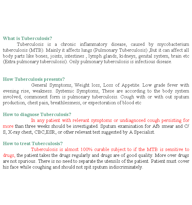 Text Box: What is Tuberculosis? 	Tuberculosis is a chronic inflammatory disease, caused by mycobacterium tuberculosis (MTB). Mainly it affects lungs (Pulmonary Tuberculosis) ,But it can affect all body parts like bones, joints, intestines , lymph glands, kidneys, genital system, brain etc (Extra pulmonary tuberculosis). Only pulmonary tuberculosis is infectious disease.
 
How Tuberculosis presents?		General Symptoms, Weight loss, Loss of Appetite. Low grade fever with evening rise, weakness. Systemic Symptoms, These are according to the body system involved, commonest form is pulmonary tuberculosis. Cough with or with out sputum production, chest pain, breathlessness, or expectoration of blood etc
How to diagnose Tuberculosis?		In any patient with relevant symptoms or undiagnosed cough persisting for more than three weeks should be investigated. Sputum examination for Afb smear and C/S, X-ray chest, CBC,ESR, or other relevant test suggested by A Specialist.How to treat Tuberculosis?		Tuberculosis is almost 100% curable subject to if the MTB is sensitive to drugs, the patient takes the drugs regularly and drugs are of good quality. More over drugs are not spurious. There is no need to separate the utensils of the patient. Patient must cover his face while coughing and should not spit sputum indiscriminately.