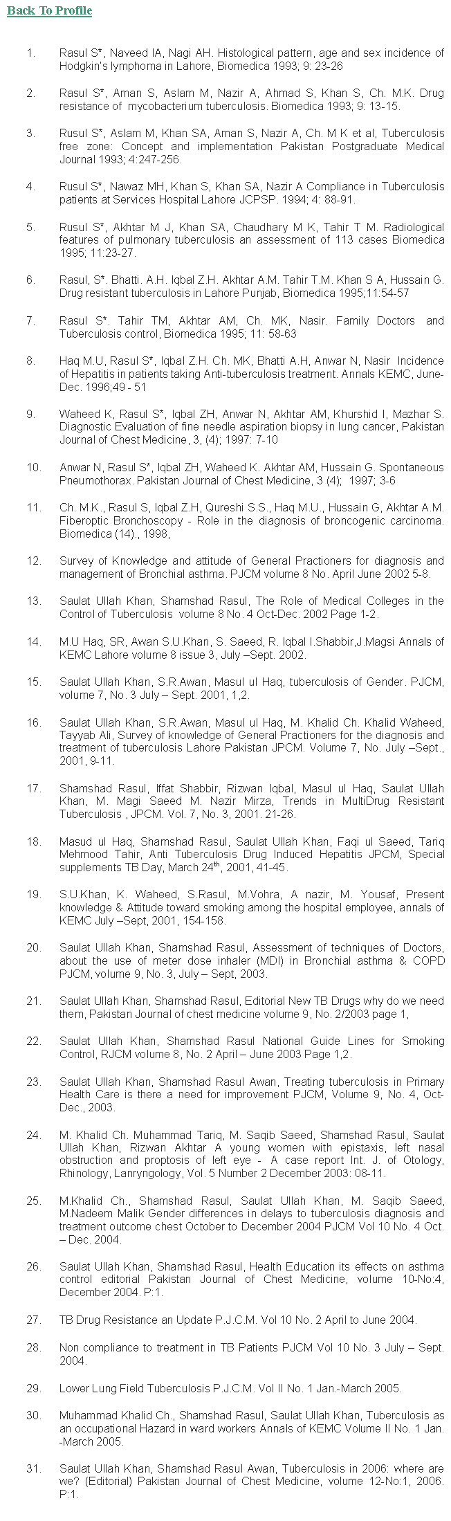 Text Box: Back To ProfileRasul S*, Naveed IA, Nagi AH. Histological pattern, age and sex incidence of Hodgkins lymphoma in Lahore, Biomedica 1993; 9: 23-26Rasul S*, Aman S, Aslam M, Nazir A, Ahmad S, Khan S, Ch. M.K. Drug resistance of  mycobacterium tuberculosis. Biomedica 1993; 9: 13-15.Rusul S*, Aslam M, Khan SA, Aman S, Nazir A, Ch. M K et al, Tuberculosis free zone: Concept and implementation Pakistan Postgraduate Medical Journal 1993; 4:247-256.Rusul S*, Nawaz MH, Khan S, Khan SA, Nazir A Compliance in Tuberculosis patients at Services Hospital Lahore JCPSP. 1994; 4: 88-91.Rusul S*, Akhtar M J, Khan SA, Chaudhary M K, Tahir T M. Radiological features of pulmonary tuberculosis an assessment of 113 cases Biomedica 1995; 11:23-27.Rasul, S*. Bhatti. A.H. Iqbal Z.H. Akhtar A.M. Tahir T.M. Khan S A, Hussain G. Drug resistant tuberculosis in Lahore Punjab, Biomedica 1995;11:54-57Rasul S*. Tahir TM, Akhtar AM, Ch. MK, Nasir. Family Doctors  and Tuberculosis control, Biomedica 1995; 11: 58-63Haq M.U, Rasul S*, Iqbal Z.H. Ch. MK, Bhatti A.H, Anwar N, Nasir  Incidence of Hepatitis in patients taking Anti-tuberculosis treatment. Annals KEMC, June- Dec. 1996;49 - 51Waheed K, Rasul S*, Iqbal ZH, Anwar N, Akhtar AM, Khurshid I, Mazhar S. Diagnostic Evaluation of fine needle aspiration biopsy in lung cancer, Pakistan Journal of Chest Medicine, 3, (4); 1997: 7-10Anwar N, Rasul S*, Iqbal ZH, Waheed K. Akhtar AM, Hussain G. Spontaneous Pneumothorax. Pakistan Journal of Chest Medicine, 3 (4);  1997; 3-6Ch. M.K., Rasul S, Iqbal Z.H, Qureshi S.S., haq M.U., Hussain G, Akhtar A.M. Fiberoptic Bronchoscopy - Role in the diagnosis of broncogenic carcinoma. Biomedica (14)., 1998, Survey of Knowledge and attitude of General Practioners for diagnosis and management of Bronchial asthma. PJCM volume 8 No. April June 2002 5-8.Saulat Ullah Khan, Shamshad Rasul, The Role of Medical Colleges in the Control of Tuberculosis  volume 8 No. 4 Oct-Dec. 2002 Page 1-2.M.U Haq, SR, Awan S.U.Khan, S. Saeed, R. Iqbal I.Shabbir,J.Magsi Annals of KEMC Lahore volume 8 issue 3, July Sept. 2002.Saulat Ullah Khan, S.R.Awan, Masul ul Haq, tuberculosis of Gender. PJCM, volume 7, No. 3 July  Sept. 2001, 1,2.Saulat Ullah Khan, S.R.Awan, Masul ul Haq, M. Khalid Ch. Khalid Waheed, Tayyab Ali, Survey of knowledge of General Practioners for the diagnosis and treatment of tuberculosis Lahore Pakistan JPCM. Volume 7, No. July Sept., 2001, 9-11.Shamshad Rasul, Iffat Shabbir, Rizwan Iqbal, Masul ul Haq, Saulat Ullah Khan, M. Magi Saeed M. Nazir Mirza, Trends in MultiDrug Resistant Tuberculosis , JPCM. Vol. 7, No. 3, 2001. 21-26.Masud ul Haq, Shamshad Rasul, Saulat Ullah Khan, Faqi ul Saeed, Tariq Mehmood Tahir, Anti Tuberculosis Drug Induced Hepatitis JPCM, Special supplements TB Day, March 24th, 2001, 41-45.S.U.Khan, K. Waheed, S.Rasul, M.Vohra, A nazir, M. Yousaf, Present knowledge & Attitude toward smoking among the hospital employee, annals of KEMC July Sept, 2001, 154-158.Saulat Ullah Khan, Shamshad Rasul, Assessment of techniques of Doctors, about the use of meter dose inhaler (MDI) in Bronchial asthma & COPD PJCM, volume 9, No. 3, July  Sept, 2003.Saulat Ullah Khan, Shamshad Rasul, Editorial New TB Drugs why do we need them, Pakistan Journal of chest medicine volume 9, No. 2/2003 page 1,Saulat Ullah Khan, Shamshad Rasul National Guide Lines for Smoking Control, RJCM volume 8, No. 2 April  June 2003 Page 1,2.Saulat Ullah Khan, Shamshad Rasul Awan, Treating tuberculosis in Primary Health Care is there a need for improvement PJCM, Volume 9, No. 4, Oct-Dec., 2003.M. Khalid Ch. Muhammad Tariq, M. Saqib Saeed, Shamshad Rasul, Saulat Ullah Khan, Rizwan Akhtar A young women with epistaxis, left nasal obstruction and proptosis of left eye -  A case report Int. J. of Otology, Rhinology, Lanryngology, Vol. 5 Number 2 December 2003: 08-11.M.Khalid Ch., Shamshad Rasul, Saulat Ullah Khan, M. Saqib Saeed, M.Nadeem Malik Gender differences in delays to tuberculosis diagnosis and treatment outcome chest October to December 2004 PJCM Vol 10 No. 4 Oct.  Dec. 2004.Saulat Ullah Khan, Shamshad Rasul, Health Education its effects on asthma control editorial Pakistan Journal of Chest Medicine, volume 10-No:4, December 2004. P:1.TB Drug Resistance an Update P.J.C.M. Vol 10 No. 2 April to June 2004.Non compliance to treatment in TB Patients PJCM Vol 10 No. 3 July  Sept. 2004.Lower Lung Field Tuberculosis P.J.C.M. Vol II No. 1 Jan.-March 2005.Muhammad Khalid Ch., Shamshad Rasul, Saulat Ullah Khan, Tuberculosis as an occupational Hazard in ward workers Annals of KEMC Volume II No. 1 Jan.-March 2005.Saulat Ullah Khan, Shamshad Rasul Awan, Tuberculosis in 2006: where are we? (Editorial) Pakistan Journal of Chest Medicine, volume 12-No:1, 2006. P:1.